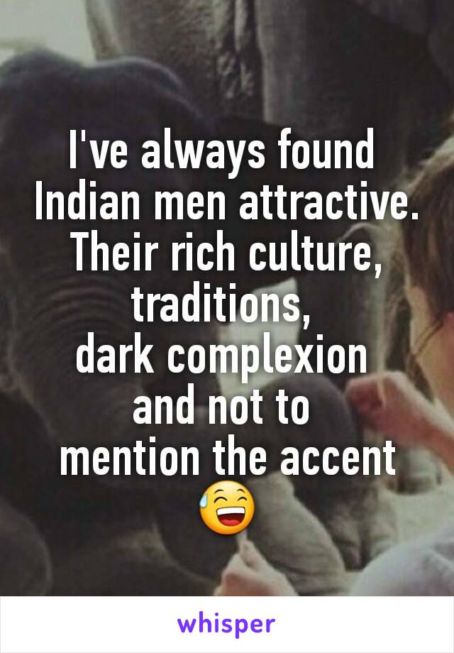 I've always found 
Indian men attractive. Their rich culture, traditions, 
dark complexion 
and not to 
mention the accent 😅