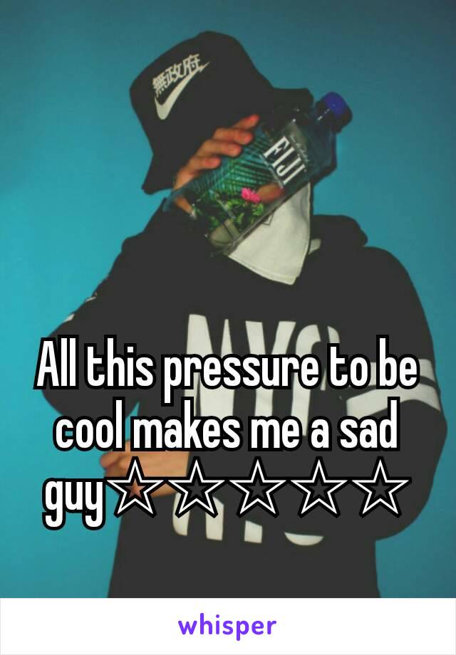 All this pressure to be cool makes me a sad guy☆☆☆☆☆