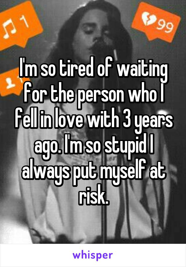 I'm so tired of waiting for the person who I fell in love with 3 years ago. I'm so stupid I always put myself at risk.