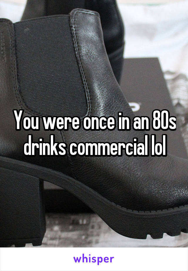 You were once in an 80s drinks commercial lol