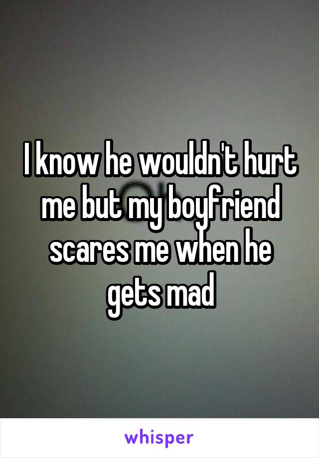 I know he wouldn't hurt me but my boyfriend scares me when he gets mad