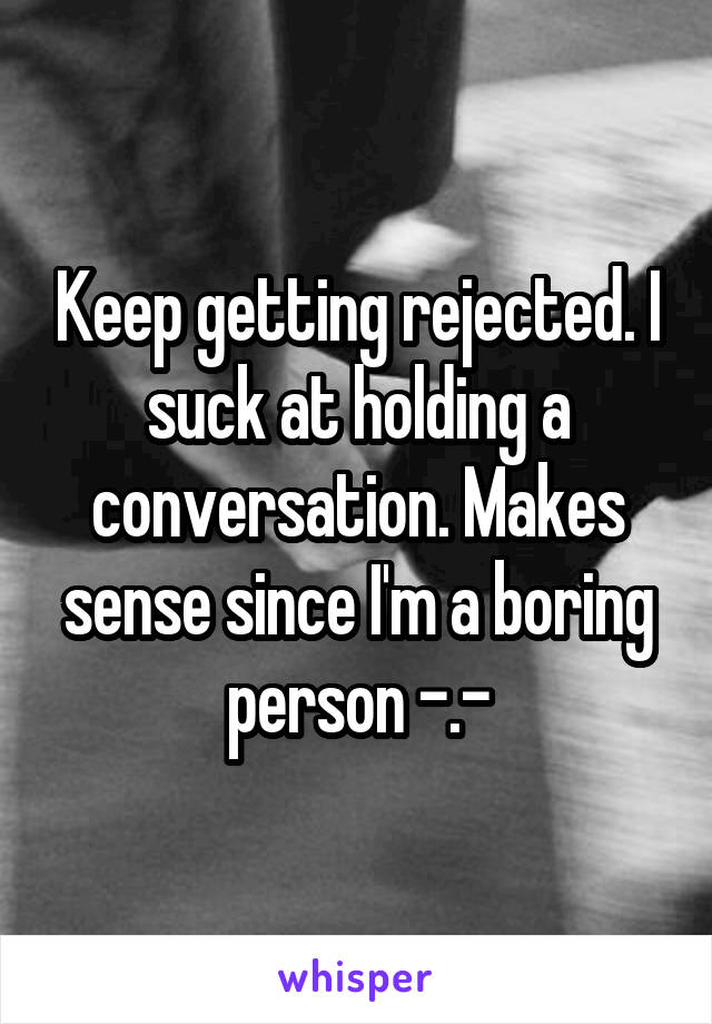 Keep getting rejected. I suck at holding a conversation. Makes sense since I'm a boring person -.-