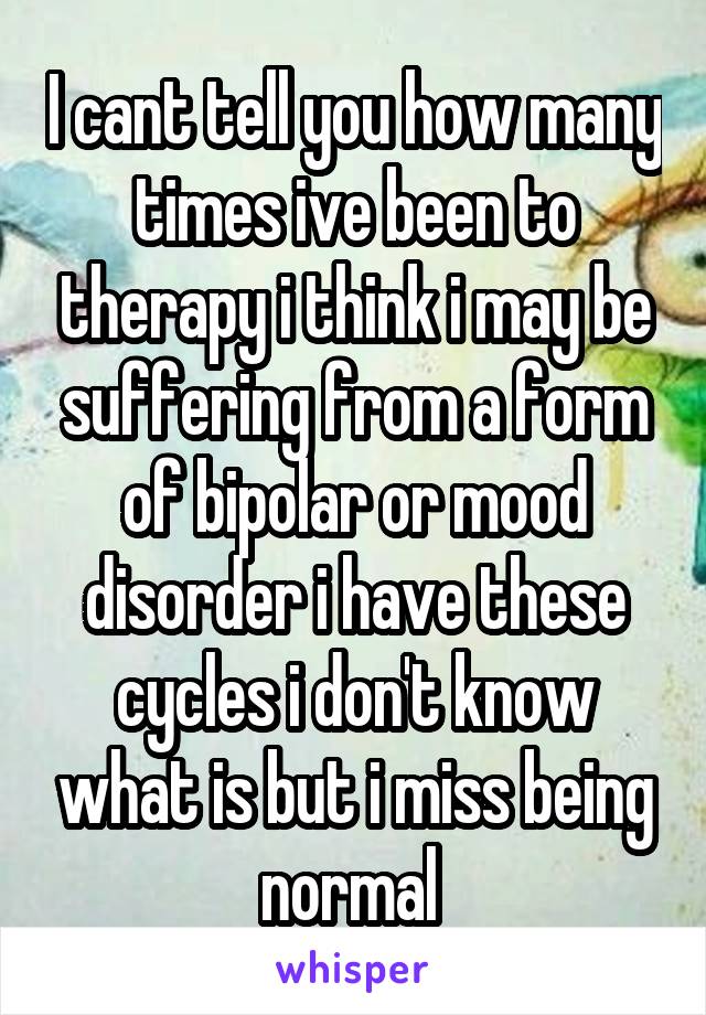 I cant tell you how many times ive been to therapy i think i may be suffering from a form of bipolar or mood disorder i have these cycles i don't know what is but i miss being normal 