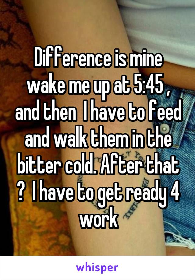 Difference is mine wake me up at 5:45 , and then  I have to feed and walk them in the bitter cold. After that ?  I have to get ready 4 work