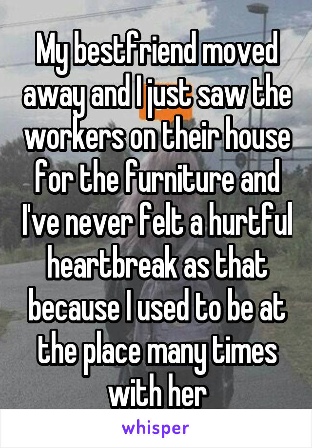 My bestfriend moved away and I just saw the workers on their house for the furniture and I've never felt a hurtful heartbreak as that because I used to be at the place many times with her