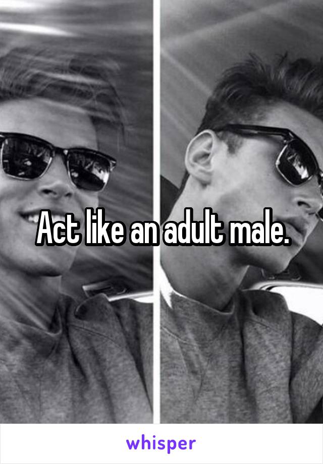 Act like an adult male.