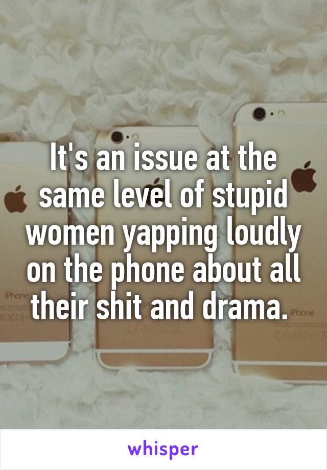 It's an issue at the same level of stupid women yapping loudly on the phone about all their shit and drama. 