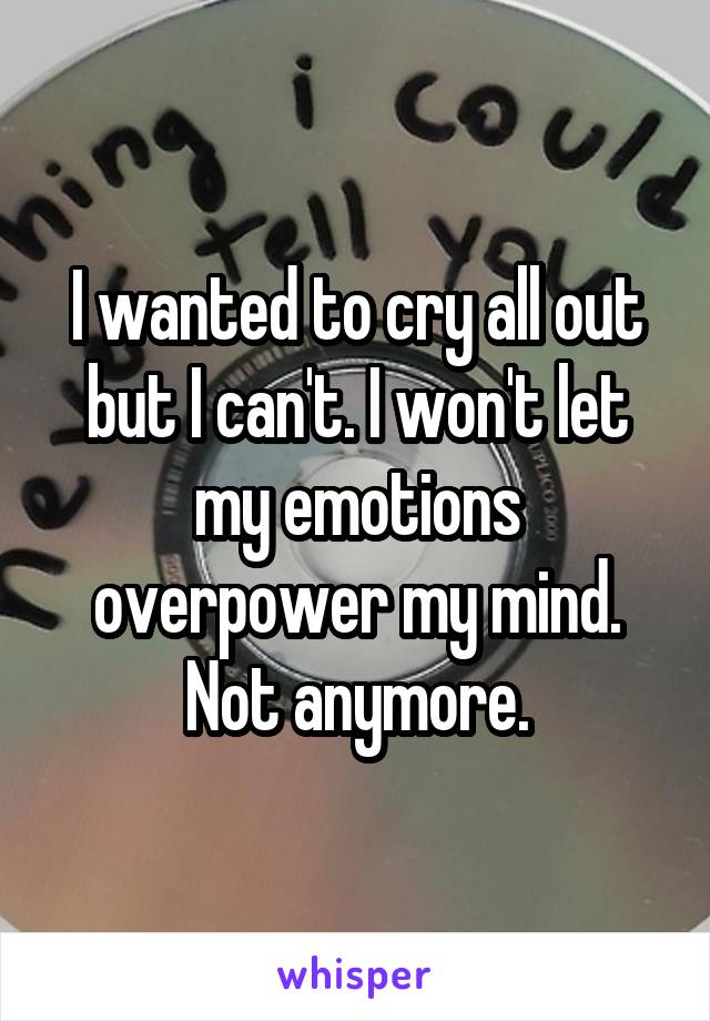 I wanted to cry all out but I can't. I won't let my emotions overpower my mind. Not anymore.