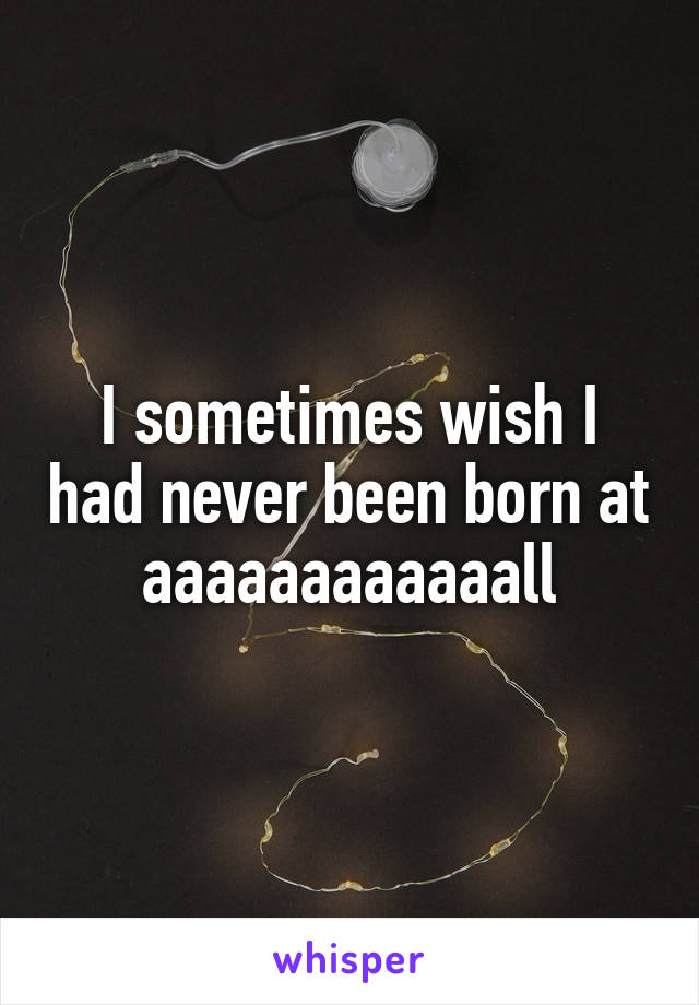 I sometimes wish I had never been born at aaaaaaaaaaaall