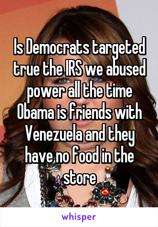 Is Democrats targeted true the IRS we abused power all the time Obama is friends with Venezuela and they have no food in the store