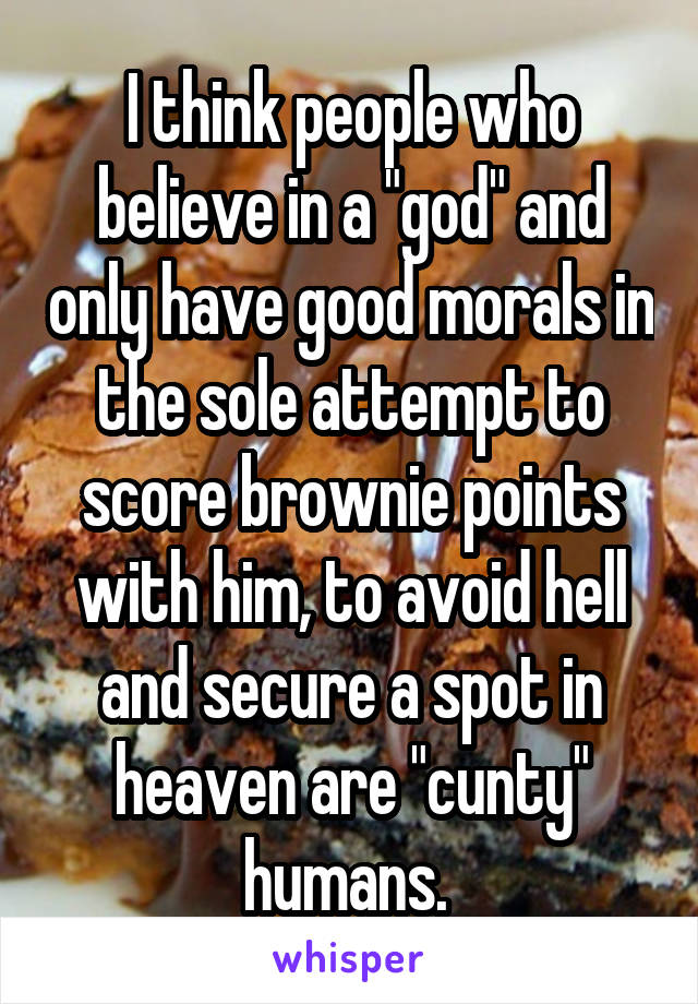 I think people who believe in a "god" and only have good morals in the sole attempt to score brownie points with him, to avoid hell and secure a spot in heaven are "cunty" humans. 