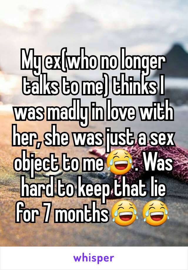 My ex(who no longer talks to me) thinks I was madly in love with her, she was just a sex object to me😂. Was hard to keep that lie for 7 months😂😂