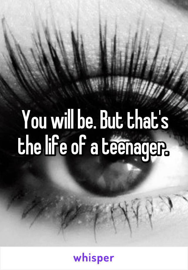 You will be. But that's the life of a teenager. 