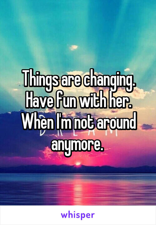 Things are changing. Have fun with her. When I'm not around anymore. 