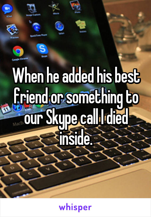 When he added his best friend or something to our Skype call I died inside.