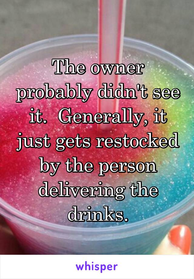 The owner probably didn't see it.  Generally, it just gets restocked by the person delivering the drinks.