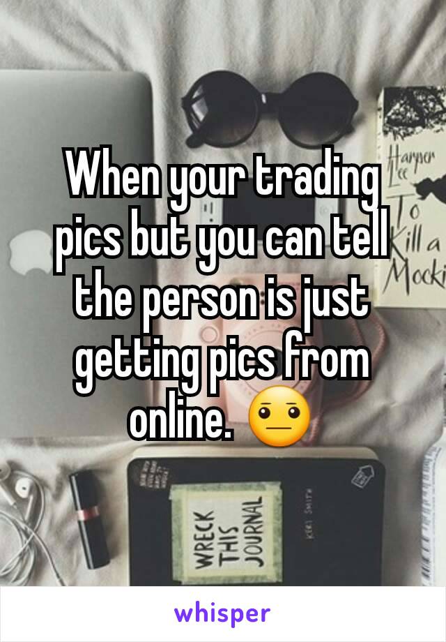 When your trading pics but you can tell the person is just getting pics from online. 😐