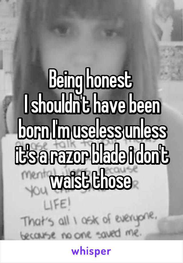 Being honest 
I shouldn't have been born I'm useless unless it's a razor blade i don't waist those 