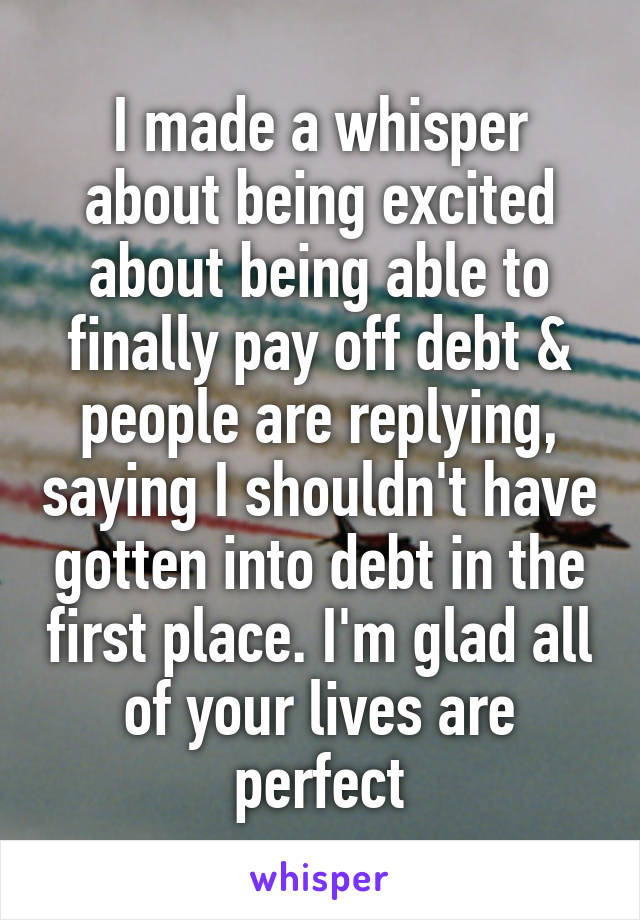 I made a whisper about being excited about being able to finally pay off debt & people are replying, saying I shouldn't have gotten into debt in the first place. I'm glad all of your lives are perfect