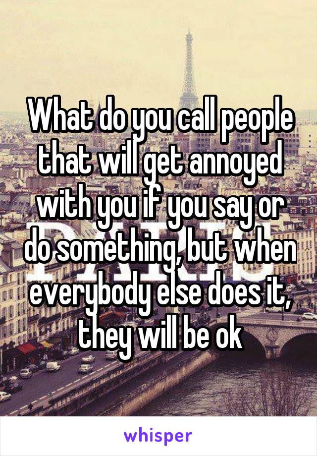 What do you call people that will get annoyed with you if you say or do something, but when everybody else does it, they will be ok