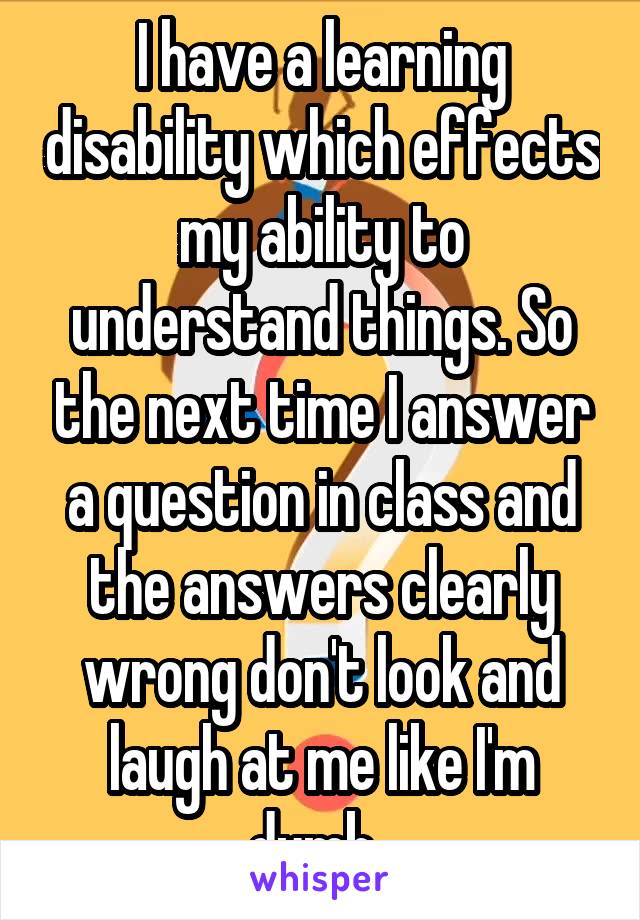 I have a learning disability which effects my ability to understand things. So the next time I answer a question in class and the answers clearly wrong don't look and laugh at me like I'm dumb. 