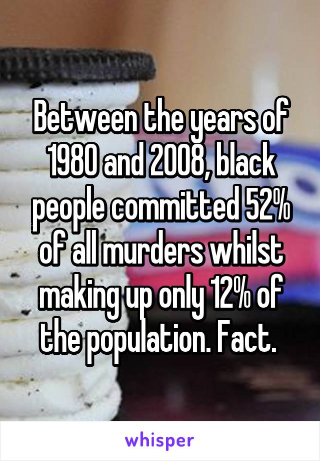 Between the years of 1980 and 2008, black people committed 52% of all murders whilst making up only 12% of the population. Fact. 