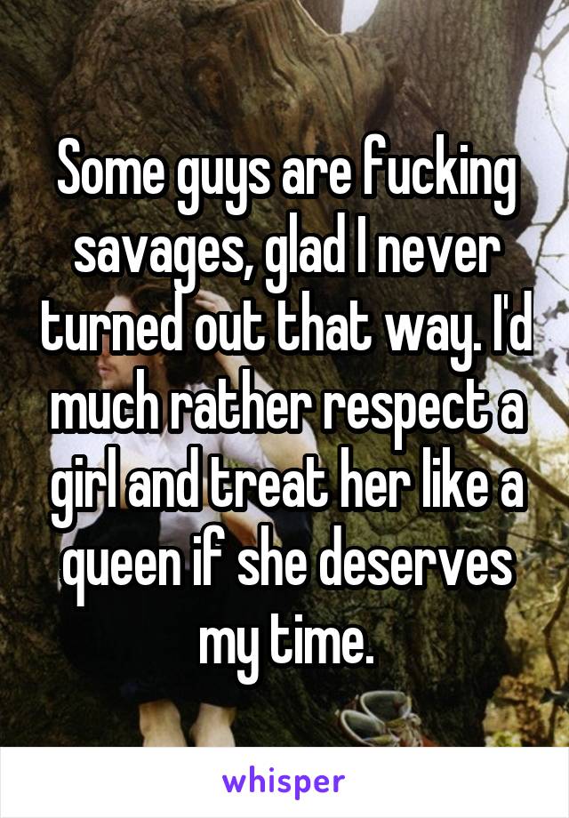 Some guys are fucking savages, glad I never turned out that way. I'd much rather respect a girl and treat her like a queen if she deserves my time.