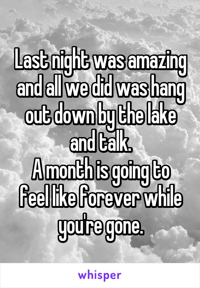 Last night was amazing and all we did was hang out down by the lake and talk.
A month is going to feel like forever while you're gone.