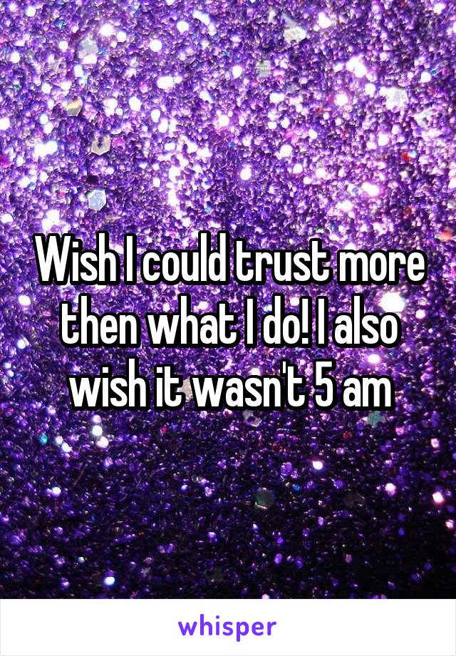 Wish I could trust more then what I do! I also wish it wasn't 5 am