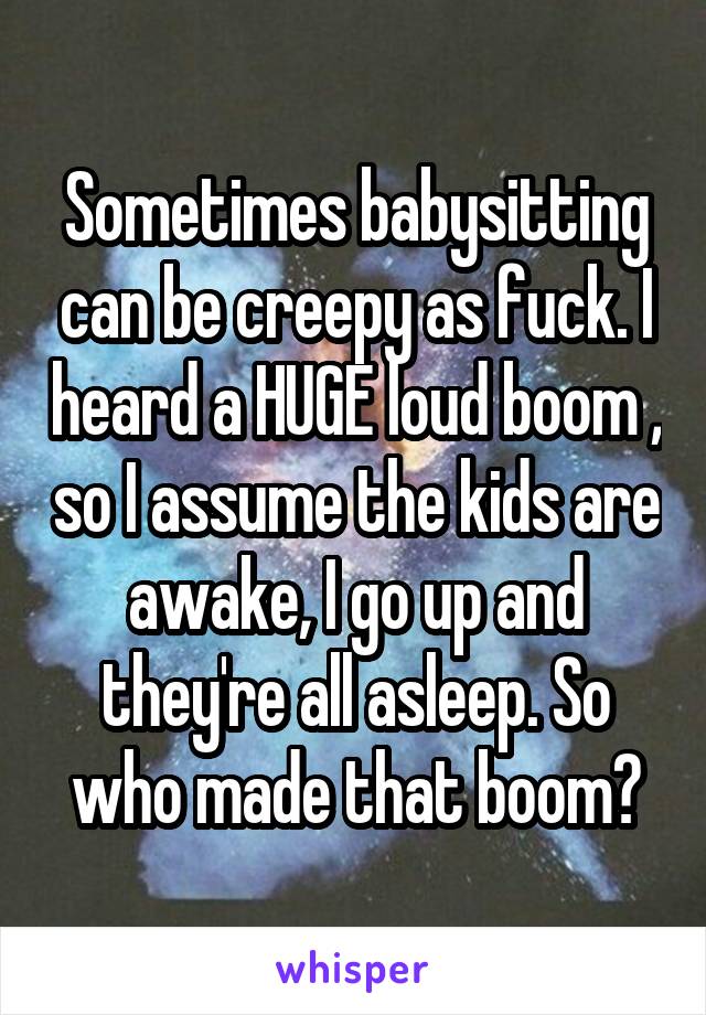 Sometimes babysitting can be creepy as fuck. I heard a HUGE loud boom , so I assume the kids are awake, I go up and they're all asleep. So who made that boom?