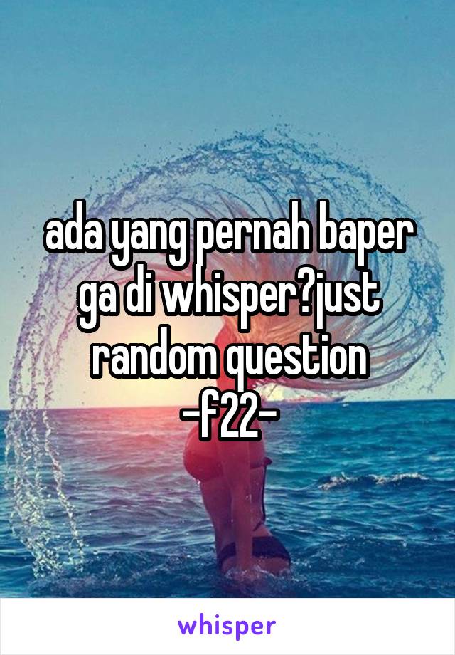 ada yang pernah baper ga di whisper?just random question
-f22-