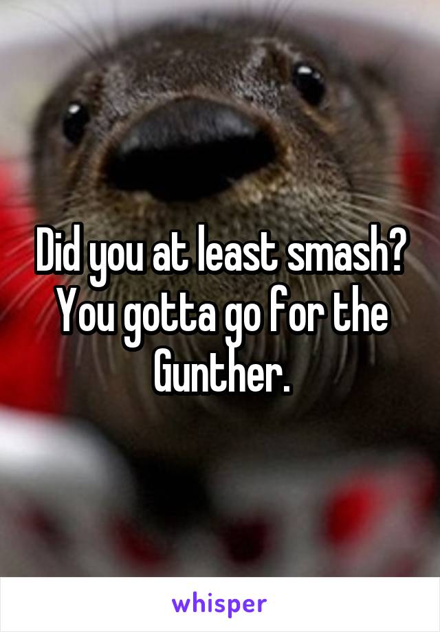 Did you at least smash? You gotta go for the Gunther.