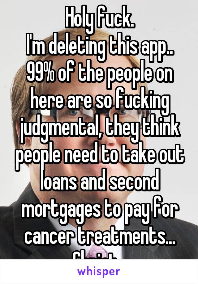 Holy fuck.
I'm deleting this app..
99% of the people on here are so fucking judgmental, they think people need to take out loans and second mortgages to pay for cancer treatments... Christ...