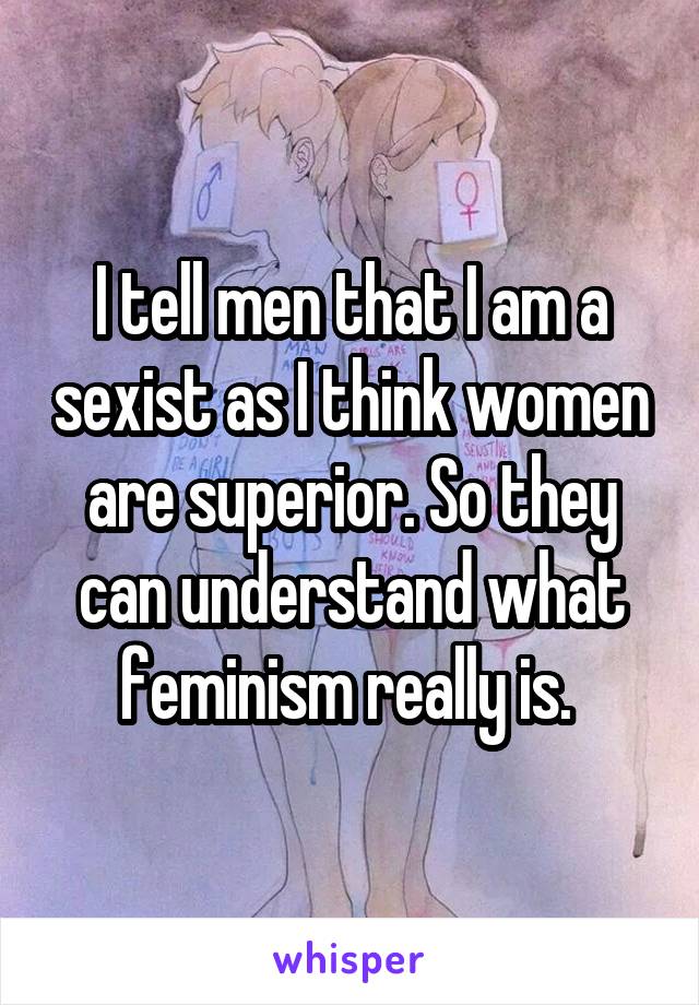 I tell men that I am a sexist as I think women are superior. So they can understand what feminism really is. 