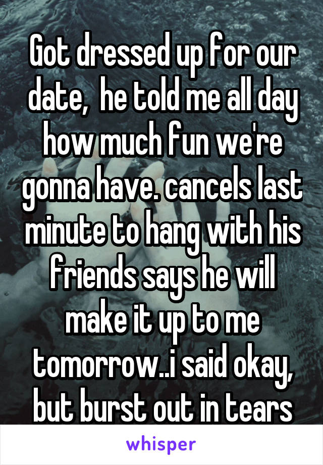 Got dressed up for our date,  he told me all day how much fun we're gonna have. cancels last minute to hang with his friends says he will make it up to me tomorrow..i said okay, but burst out in tears