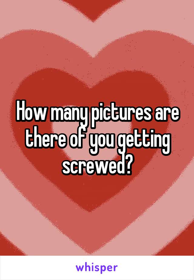 How many pictures are there of you getting screwed?