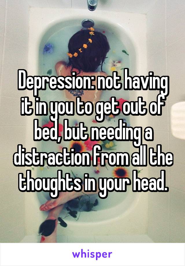 Depression: not having it in you to get out of bed, but needing a distraction from all the thoughts in your head.