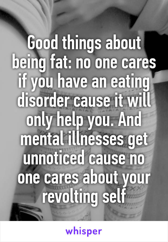 Good things about being fat: no one cares if you have an eating disorder cause it will only help you. And mental illnesses get unnoticed cause no one cares about your revolting self