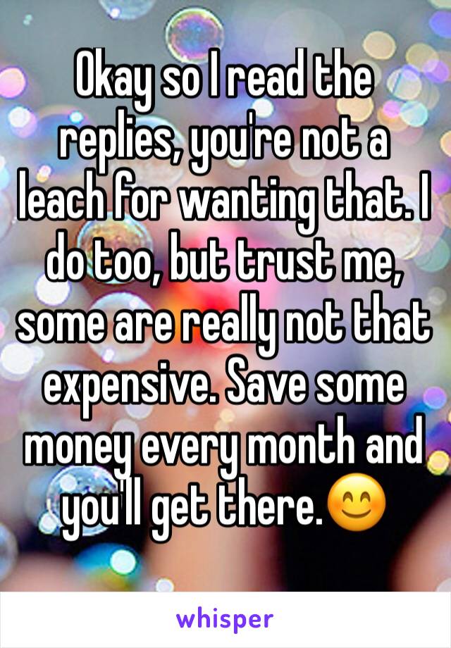 Okay so I read the replies, you're not a leach for wanting that. I do too, but trust me, some are really not that expensive. Save some money every month and you'll get there.😊