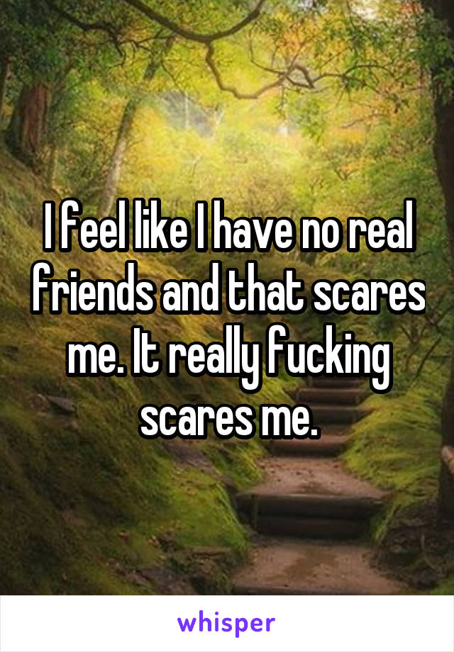 I feel like I have no real friends and that scares me. It really fucking scares me.