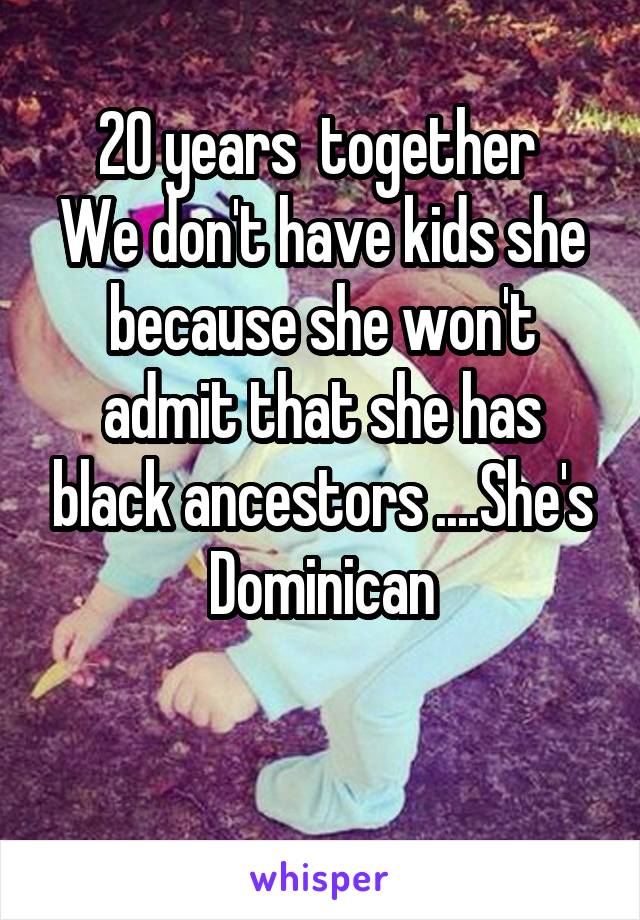 20 years  together 
We don't have kids she because she won't admit that she has black ancestors ....She's Dominican

