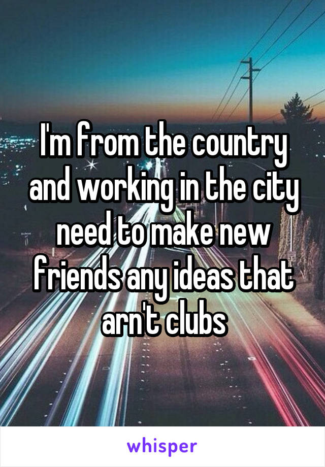 I'm from the country and working in the city need to make new friends any ideas that arn't clubs