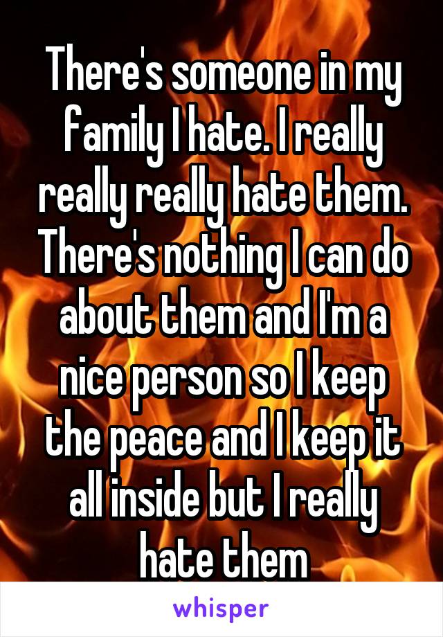 There's someone in my family I hate. I really really really hate them. There's nothing I can do about them and I'm a nice person so I keep the peace and I keep it all inside but I really hate them