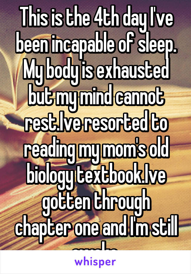 This is the 4th day I've been incapable of sleep. My body is exhausted but my mind cannot rest.Ive resorted to reading my mom's old biology textbook.Ive gotten through chapter one and I'm still awake.