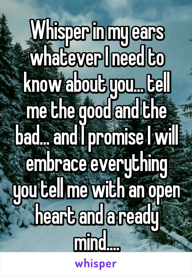 Whisper in my ears whatever I need to know about you... tell me the good and the bad... and I promise I will embrace everything you tell me with an open heart and a ready mind....