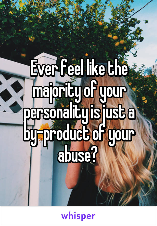 Ever feel like the majority of your personality is just a by-product of your abuse? 