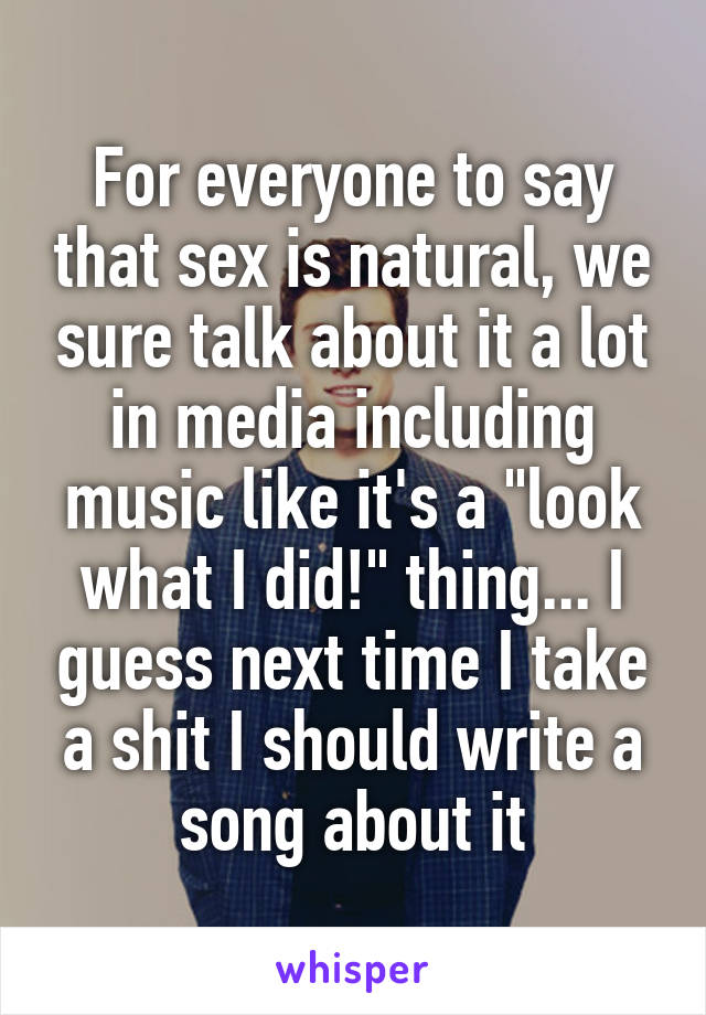 For everyone to say that sex is natural, we sure talk about it a lot in media including music like it's a "look what I did!" thing... I guess next time I take a shit I should write a song about it