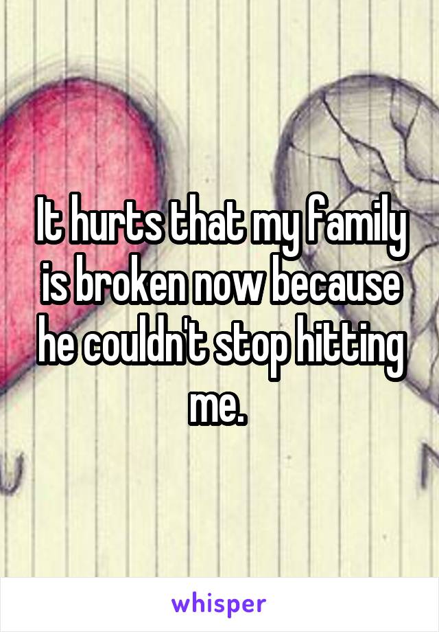 It hurts that my family is broken now because he couldn't stop hitting me. 