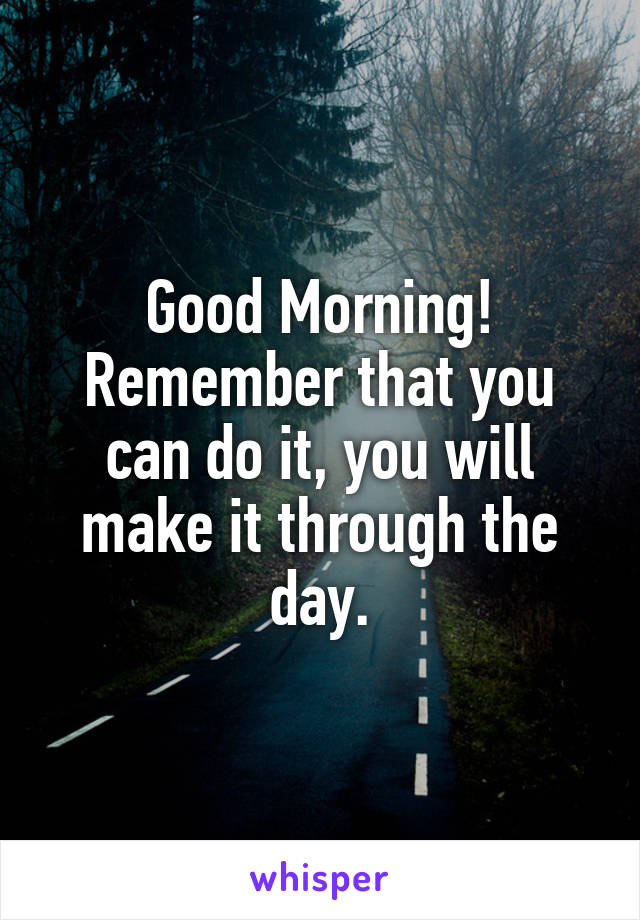 Good Morning! Remember that you can do it, you will make it through the day.