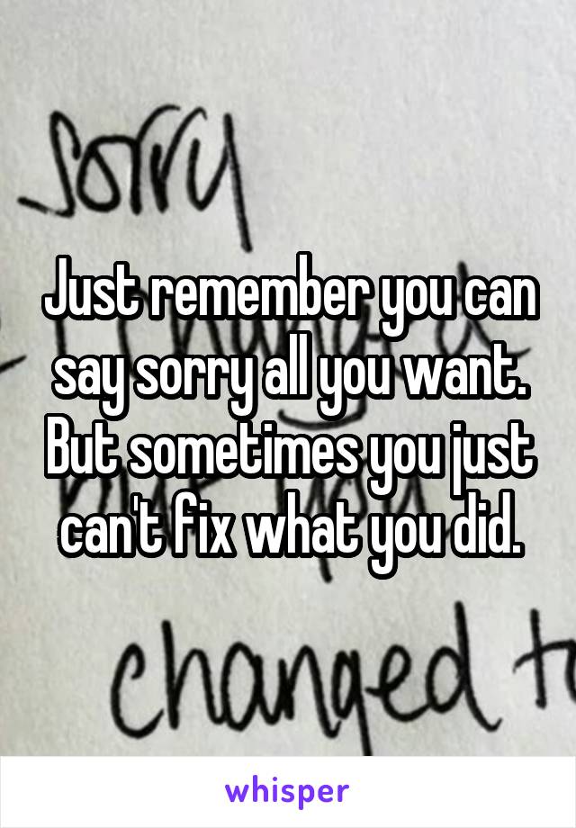 Just remember you can say sorry all you want. But sometimes you just can't fix what you did.